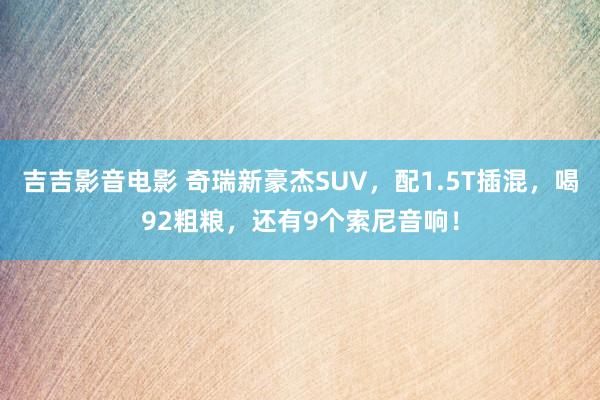 吉吉影音电影 奇瑞新豪杰SUV，配1.5T插混，喝92粗粮，还有9个索尼音响！