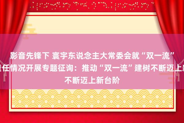 影音先锋下 寰宇东说念主大常委会就“双一流”建树责任情况开展专题征询：推动“双一流”建树不断迈上新台阶