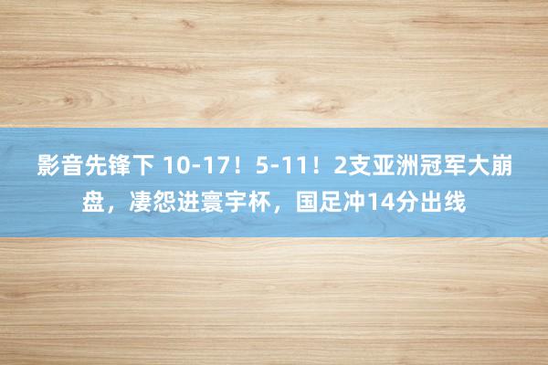 影音先锋下 10-17！5-11！2支亚洲冠军大崩盘，凄怨进寰宇杯，国足冲14分出线