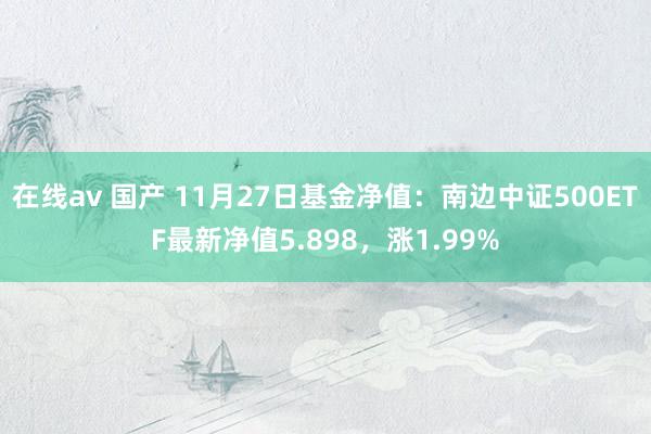 在线av 国产 11月27日基金净值：南边中证500ETF最新净值5.898，涨1.99%