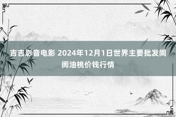 吉吉影音电影 2024年12月1日世界主要批发阛阓油桃价钱行情