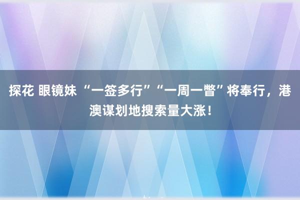 探花 眼镜妹 “一签多行”“一周一瞥”将奉行，港澳谋划地搜索量大涨！