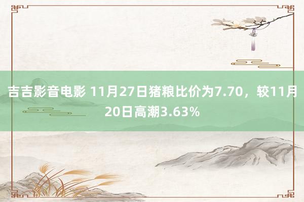 吉吉影音电影 11月27日猪粮比价为7.70，较11月20日高潮3.63%