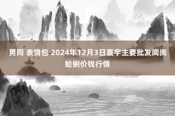 男同 表情包 2024年12月3日寰宇主要批发阛阓蛤蜊价钱行情