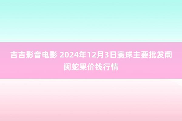 吉吉影音电影 2024年12月3日寰球主要批发阛阓蛇果价钱行情