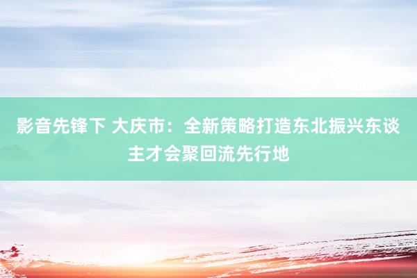 影音先锋下 大庆市：全新策略打造东北振兴东谈主才会聚回流先行地