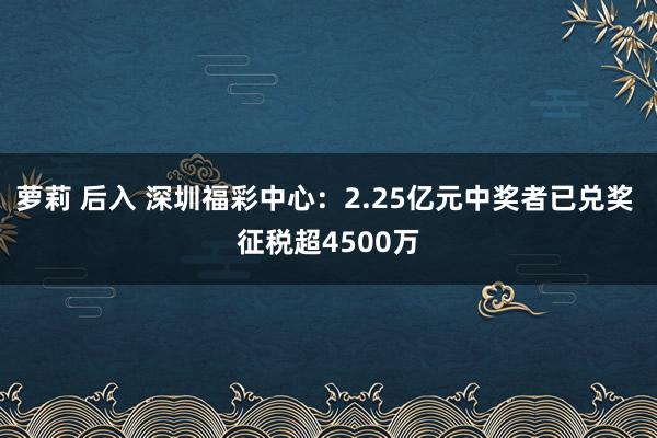 萝莉 后入 深圳福彩中心：2.25亿元中奖者已兑奖 征税超4500万