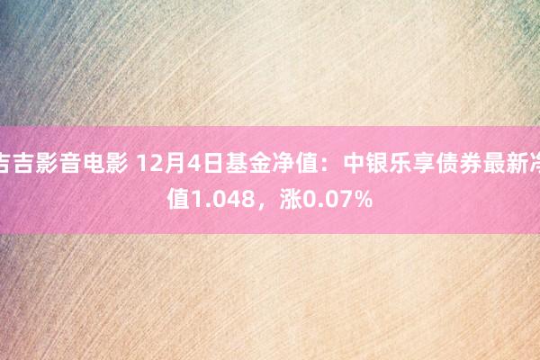 吉吉影音电影 12月4日基金净值：中银乐享债券最新净值1.048，涨0.07%