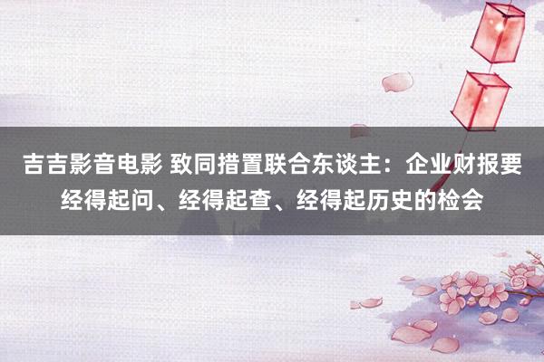 吉吉影音电影 致同措置联合东谈主：企业财报要经得起问、经得起查、经得起历史的检会