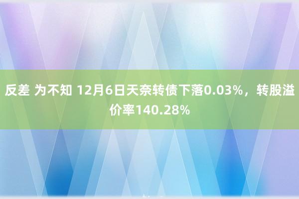 反差 为不知 12月6日天奈转债下落0.03%，转股溢价率140.28%