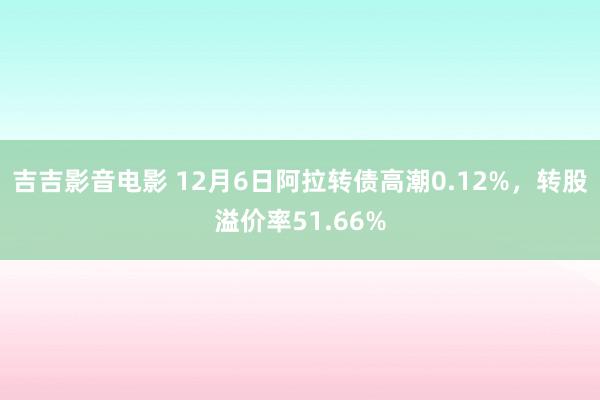 吉吉影音电影 12月6日阿拉转债高潮0.12%，转股溢价率51.66%