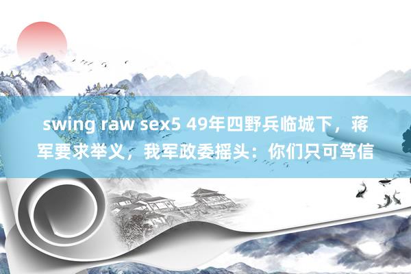 swing raw sex5 49年四野兵临城下，蒋军要求举义，我军政委摇头：你们只可笃信