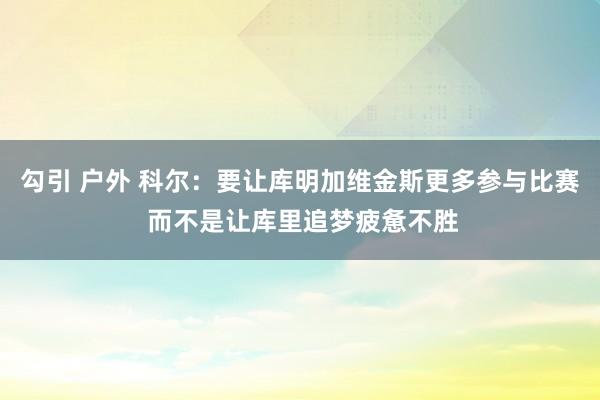 勾引 户外 科尔：要让库明加维金斯更多参与比赛 而不是让库里追梦疲惫不胜