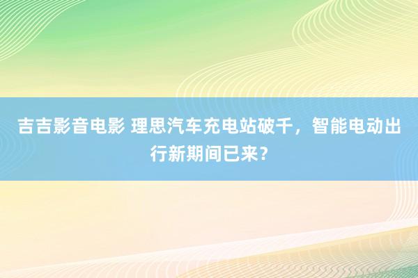 吉吉影音电影 理思汽车充电站破千，智能电动出行新期间已来？