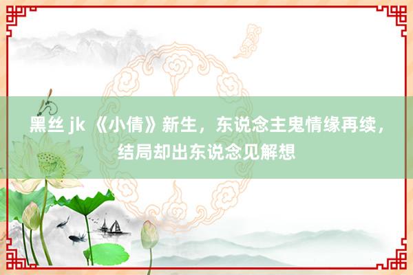 黑丝 jk 《小倩》新生，东说念主鬼情缘再续，结局却出东说念见解想