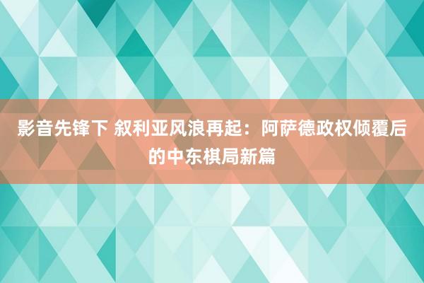 影音先锋下 叙利亚风浪再起：阿萨德政权倾覆后的中东棋局新篇