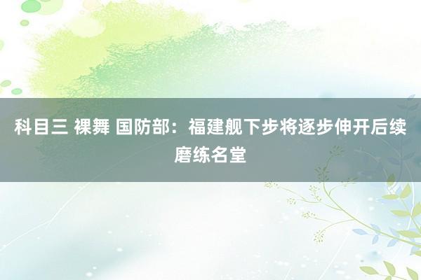 科目三 裸舞 国防部：福建舰下步将逐步伸开后续磨练名堂