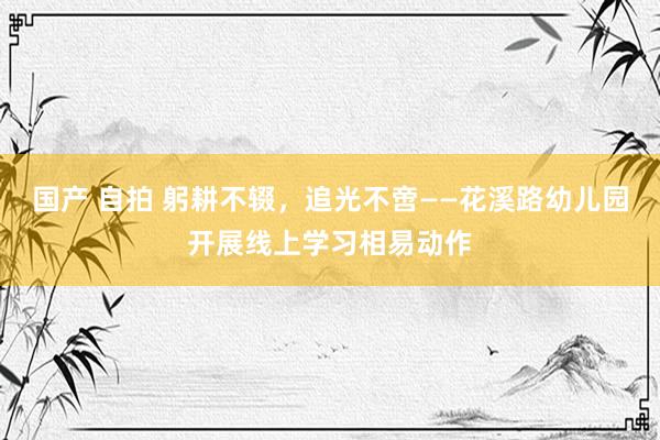 国产 自拍 躬耕不辍，追光不啻——花溪路幼儿园开展线上学习相易动作