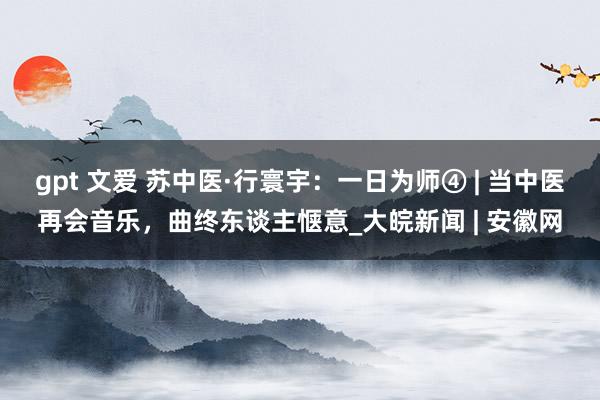 gpt 文爱 苏中医·行寰宇：一日为师④ | 当中医再会音乐，曲终东谈主惬意_大皖新闻 | 安徽网