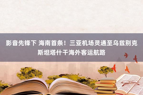 影音先锋下 海南首条！三亚机场灵通至乌兹别克斯坦塔什干海外客运航路