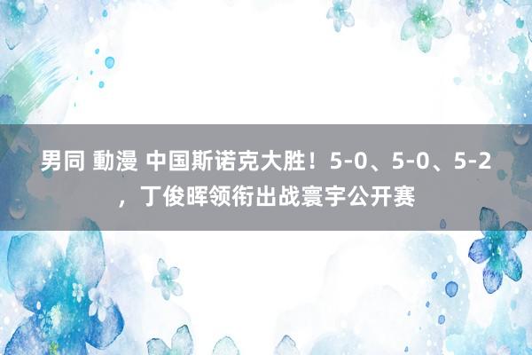 男同 動漫 中国斯诺克大胜！5-0、5-0、5-2，丁俊晖领衔出战寰宇公开赛