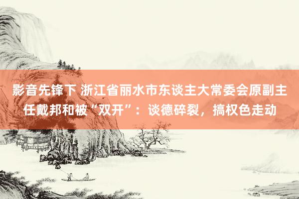 影音先锋下 浙江省丽水市东谈主大常委会原副主任戴邦和被“双开”：谈德碎裂，搞权色走动