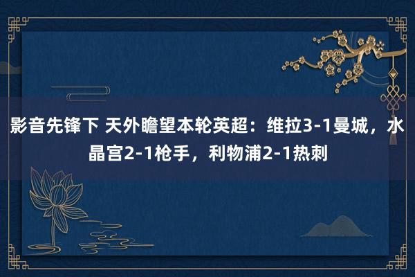 影音先锋下 天外瞻望本轮英超：维拉3-1曼城，水晶宫2-1枪手，利物浦2-1热刺