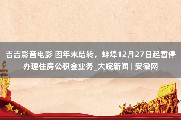 吉吉影音电影 因年末结转，蚌埠12月27日起暂停办理住房公积金业务_大皖新闻 | 安徽网