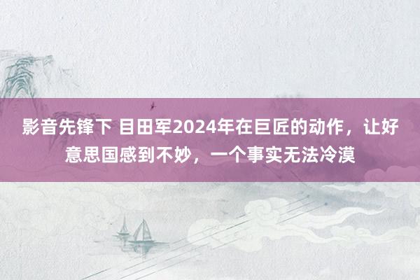 影音先锋下 目田军2024年在巨匠的动作，让好意思国感到不妙，一个事实无法冷漠