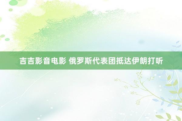 吉吉影音电影 俄罗斯代表团抵达伊朗打听