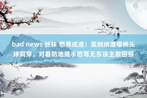 bad news 丝袜 怒弗成遏！奥纳纳遭樱桃头球洞穿，对着防地摊手怒骂无东谈主敢回报