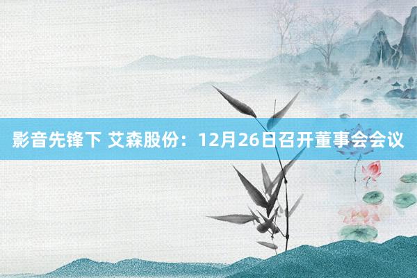 影音先锋下 艾森股份：12月26日召开董事会会议