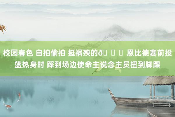 校园春色 自拍偷拍 挺祸殃的😑恩比德赛前投篮热身时 踩到场边使命主说念主员扭到脚踝