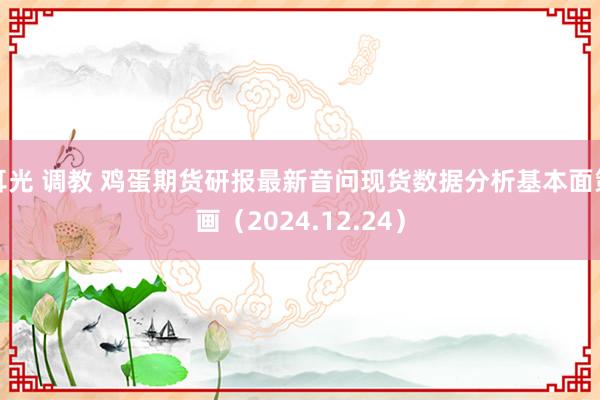 耳光 调教 鸡蛋期货研报最新音问现货数据分析基本面策画（2024.12.24）