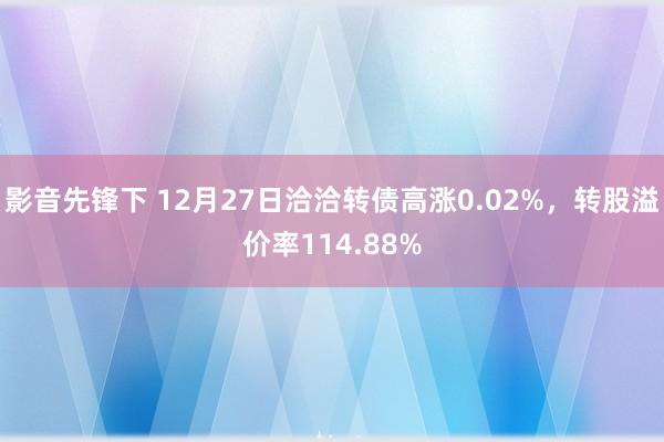 影音先锋下 12月27日洽洽转债高涨0.02%，转股溢价率114.88%