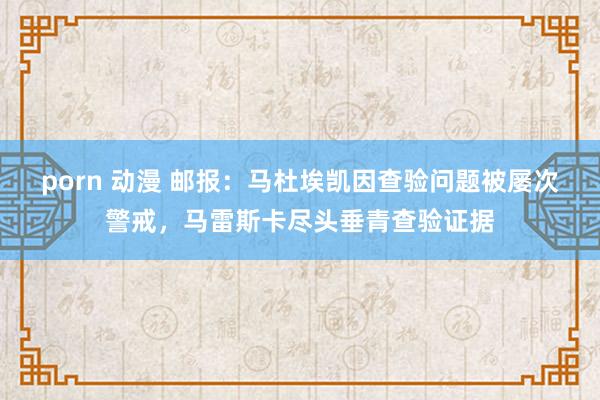 porn 动漫 邮报：马杜埃凯因查验问题被屡次警戒，马雷斯卡尽头垂青查验证据