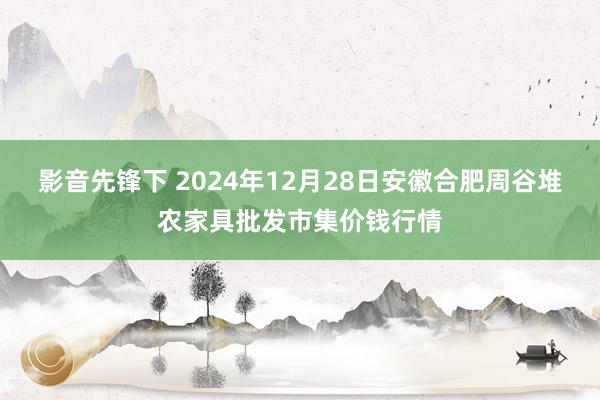 影音先锋下 2024年12月28日安徽合肥周谷堆农家具批发市集价钱行情