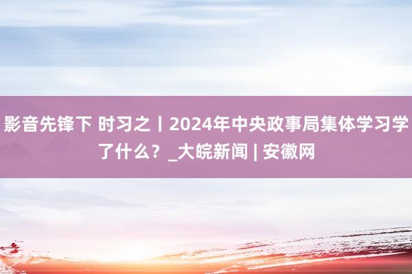 影音先锋下 时习之丨2024年中央政事局集体学习学了什么？_大皖新闻 | 安徽网