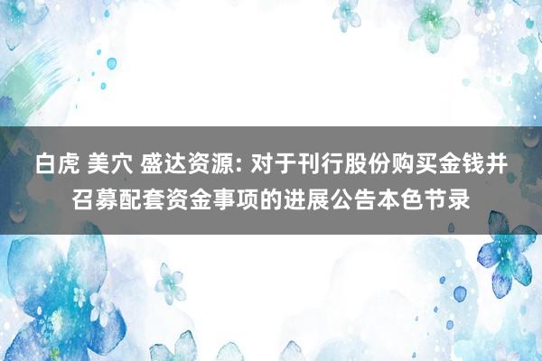 白虎 美穴 盛达资源: 对于刊行股份购买金钱并召募配套资金事项的进展公告本色节录