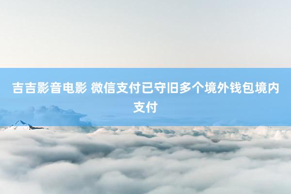 吉吉影音电影 微信支付已守旧多个境外钱包境内支付