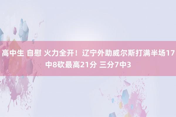 高中生 自慰 火力全开！辽宁外助威尔斯打满半场17中8砍最高21分 三分7中3