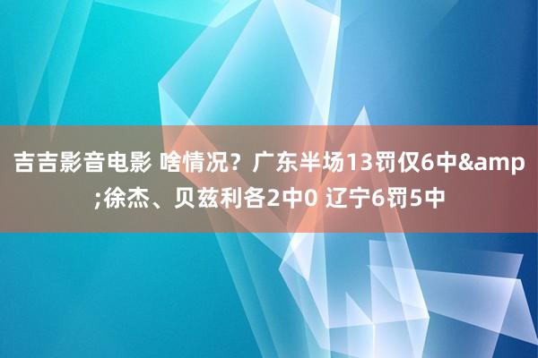 吉吉影音电影 啥情况？广东半场13罚仅6中&徐杰、贝兹利各2中0 辽宁6罚5中