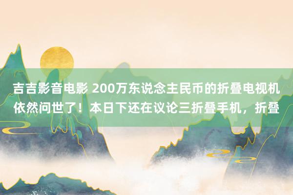 吉吉影音电影 200万东说念主民币的折叠电视机依然问世了！本日下还在议论三折叠手机，折叠