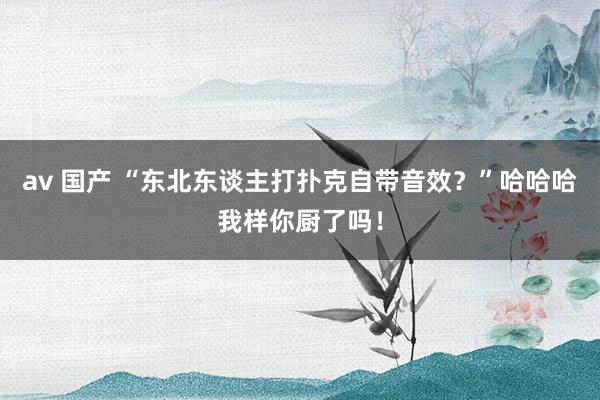 av 国产 “东北东谈主打扑克自带音效？”哈哈哈我样你厨了吗！