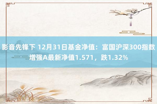 影音先锋下 12月31日基金净值：富国沪深300指数增强A最新净值1.571，跌1.32%