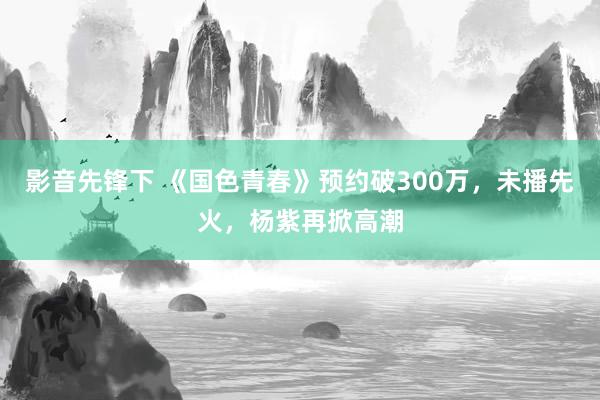 影音先锋下 《国色青春》预约破300万，未播先火，杨紫再掀高潮