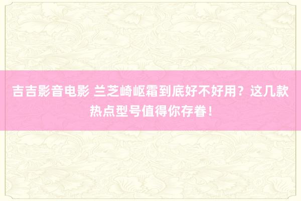 吉吉影音电影 兰芝崎岖霜到底好不好用？这几款热点型号值得你存眷！