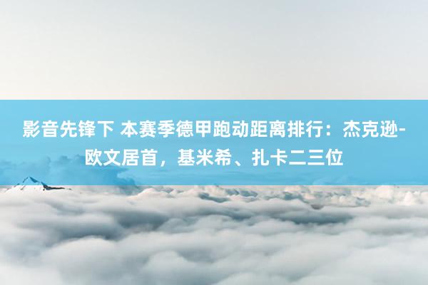 影音先锋下 本赛季德甲跑动距离排行：杰克逊-欧文居首，基米希、扎卡二三位