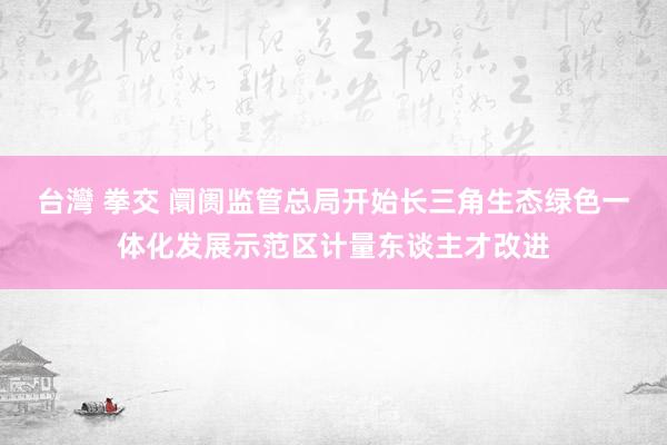 台灣 拳交 阛阓监管总局开始长三角生态绿色一体化发展示范区计量东谈主才改进