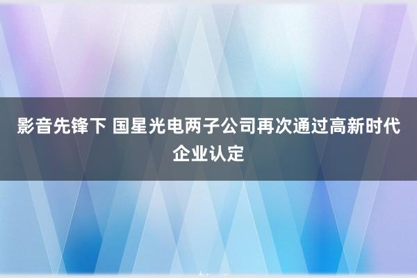 影音先锋下 国星光电两子公司再次通过高新时代企业认定